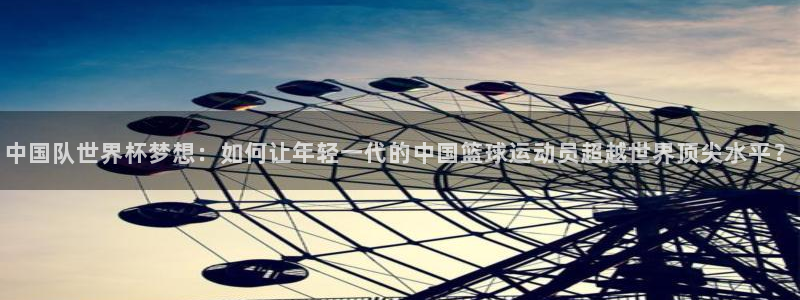 世界杯对阵表：中国队世界杯梦想：如何让年轻一代的中国篮球运动员超越世界顶尖水平？