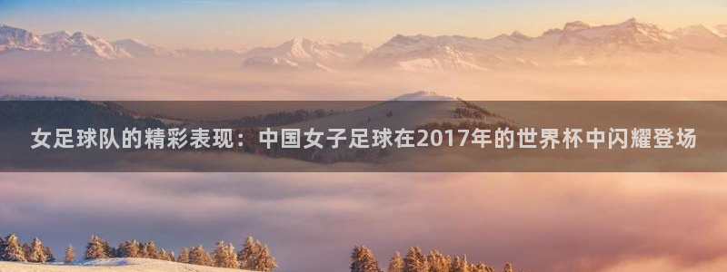 2026世界杯赛程时间表最新：女足球队的精彩表现：中国女子足球在2017年的世界杯中闪耀登场